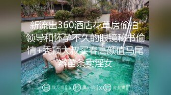 新流出360酒店花草房偷拍 领导和怀孕不久的眼镜秘书偷情+秃顶大叔买春高颜值马尾辫苗条卖淫女